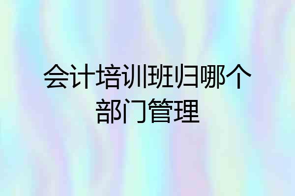 会计培训班归哪个部门管理