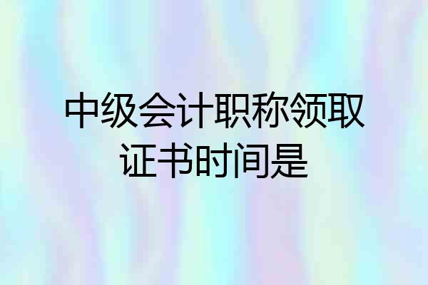 中级会计职称领取证书时间是