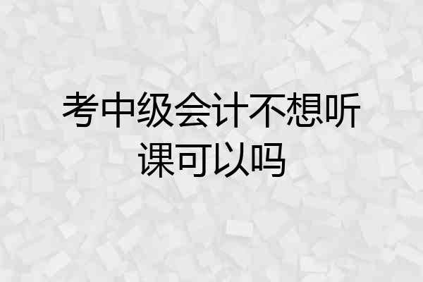 考中级会计不想听课可以吗