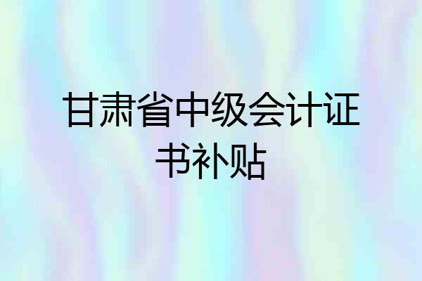 甘肃省中级会计证书补贴