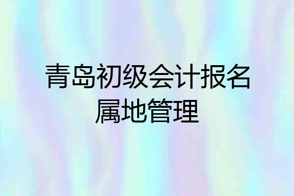 青岛初级会计报名属地管理