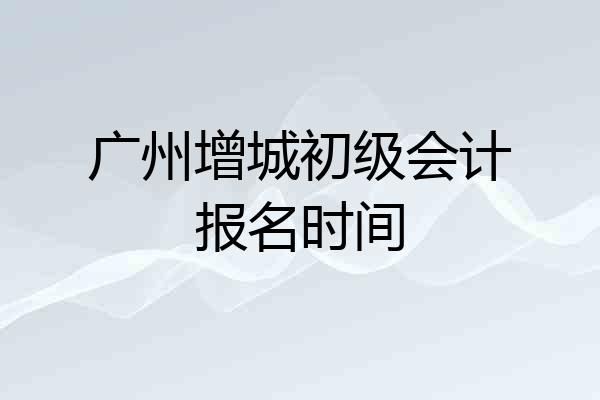 广州增城初级会计报名时间