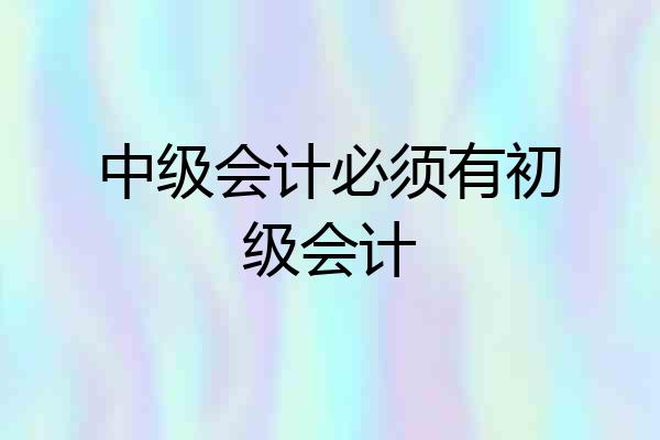 中级会计必须有初级会计