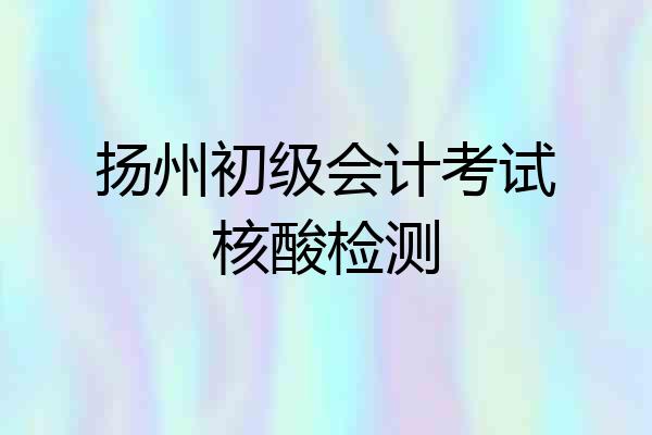 扬州初级会计考试核酸检测