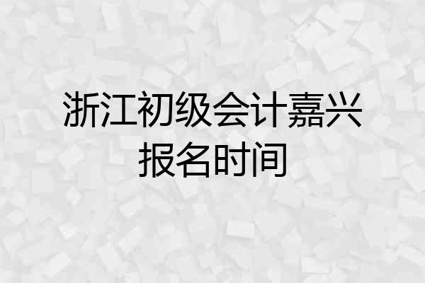 浙江初级会计嘉兴报名时间