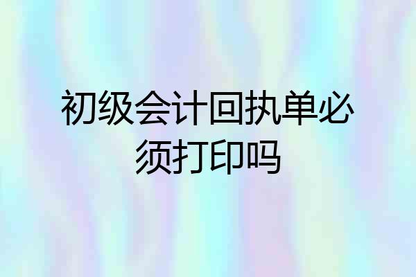初级会计回执单必须打印吗