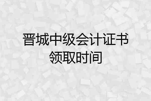 晋城中级会计证书领取时间