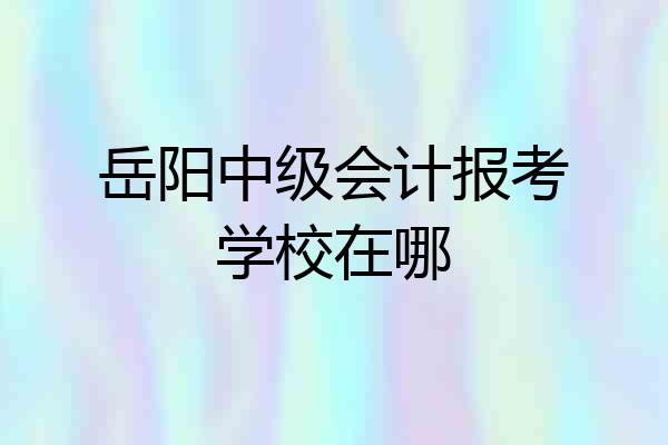 岳阳中级会计报考学校在哪
