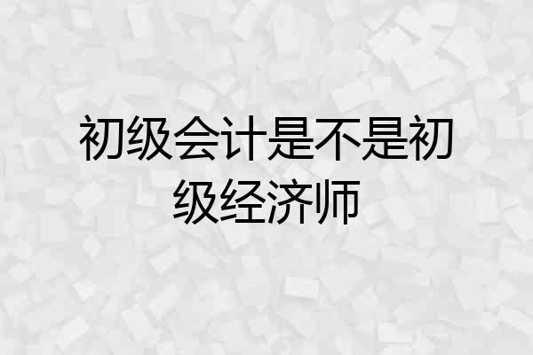 初级会计是不是初级经济师