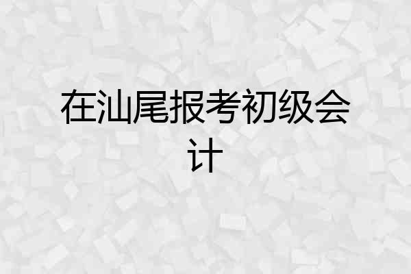 在汕尾报考初级会计