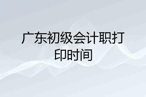 广东初级会计职打印时间