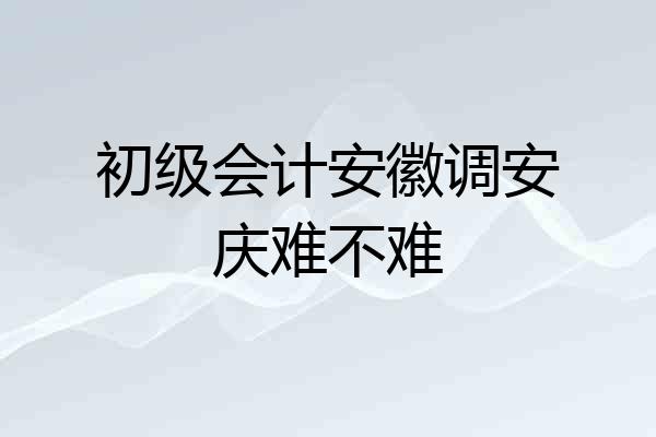 初级会计安徽调安庆难不难