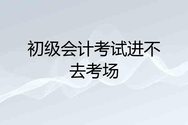 初级会计考试进不去考场