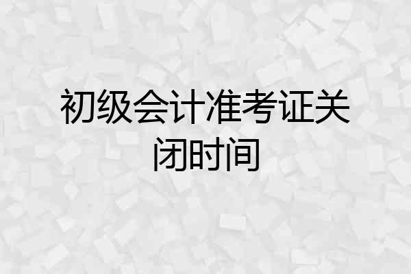 初级会计准考证关闭时间