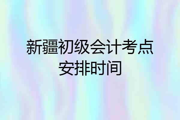 新疆初级会计考点安排时间