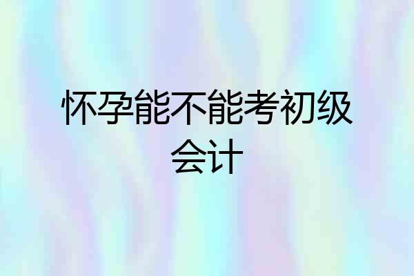 怀孕能不能考初级会计