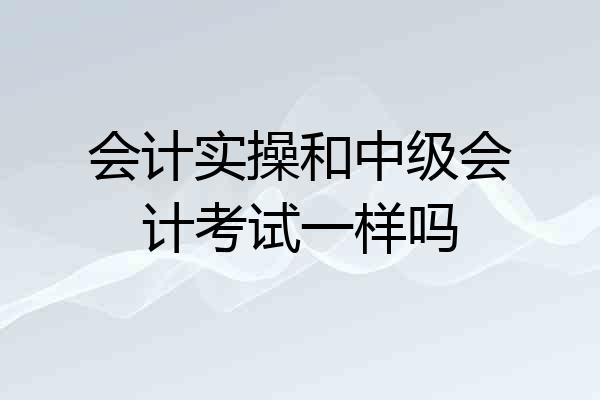 会计实操和中级会计考试一样吗