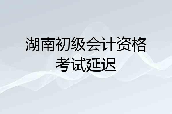 湖南初级会计资格考试延迟
