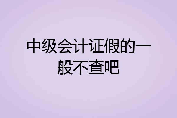 中级会计证假的一般不查吧