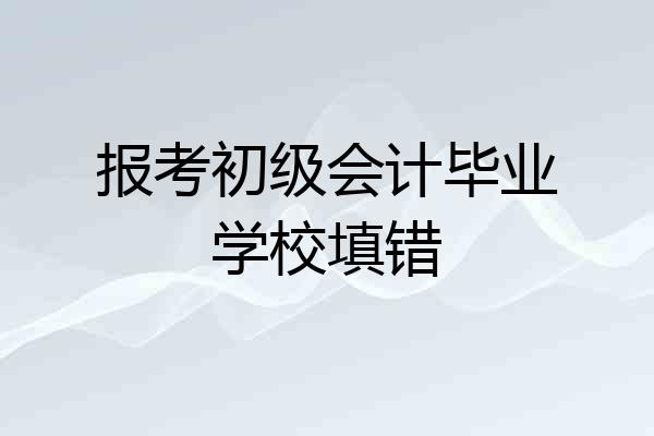 报考初级会计毕业学校填错