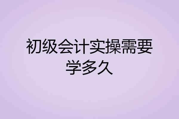 初级会计实操需要学多久