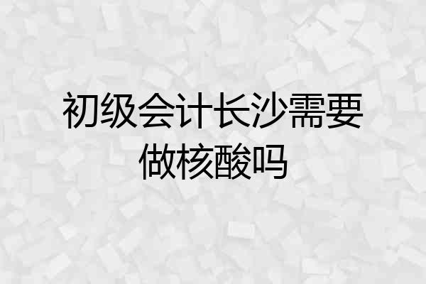 初级会计长沙需要做核酸吗