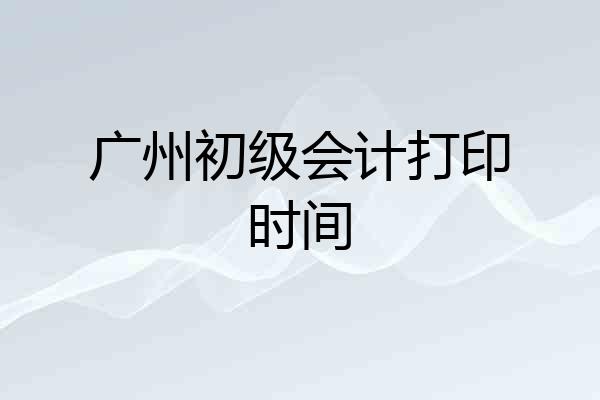 广州初级会计打印时间