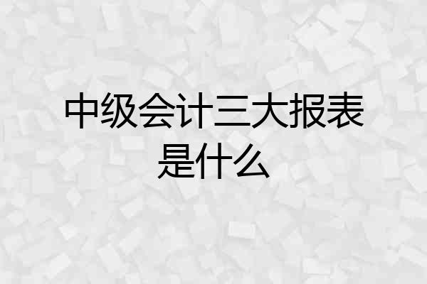 中级会计三大报表是什么
