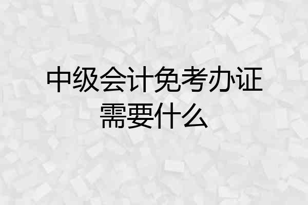 中级会计免考办证需要什么