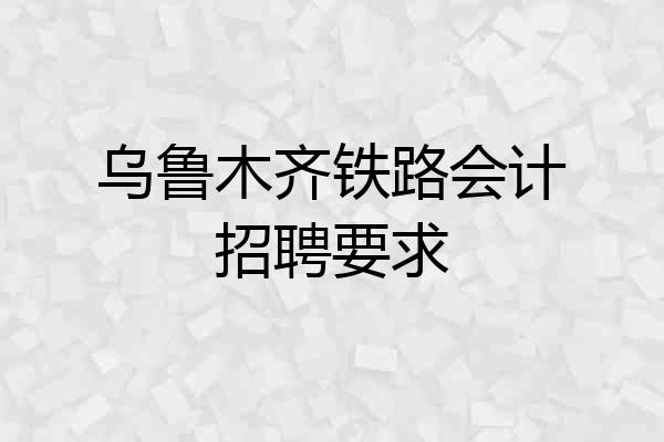 乌鲁木齐铁路会计招聘要求