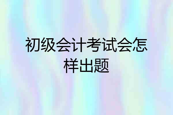 初级会计考试会怎样出题