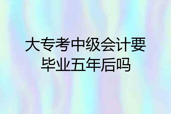 大专考中级会计要毕业五年后吗