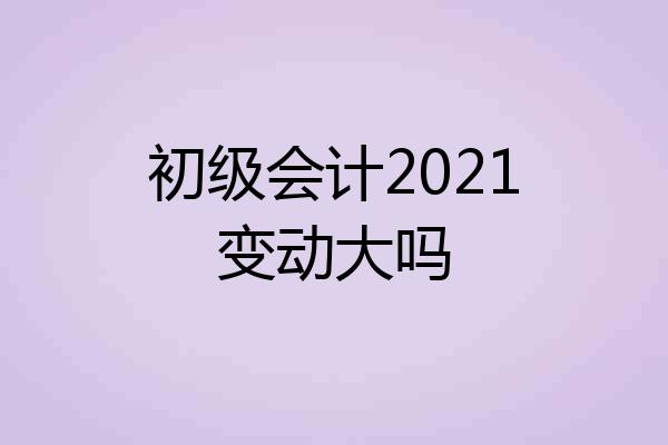 初级会计2021变动大吗