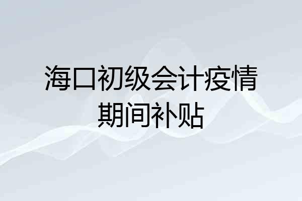 海口初级会计疫情期间补贴
