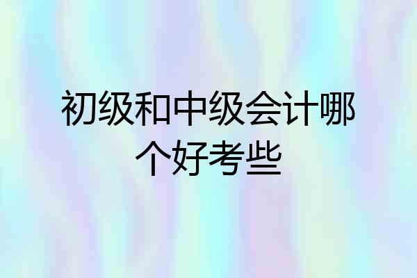 初级和中级会计哪个好考些