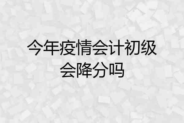 今年疫情会计初级会降分吗