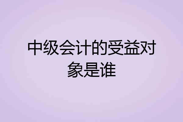 中级会计的受益对象是谁