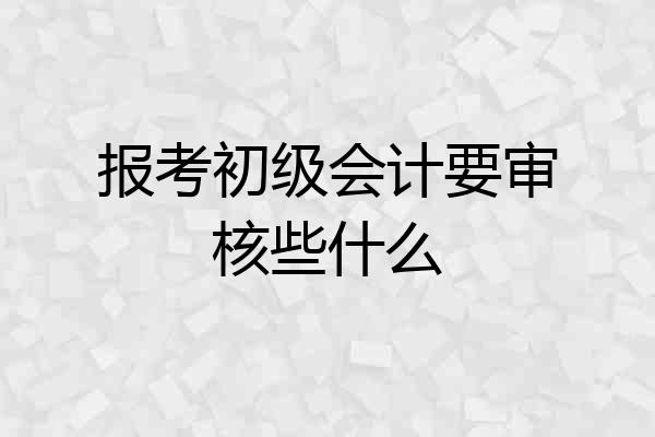 报考初级会计要审核些什么