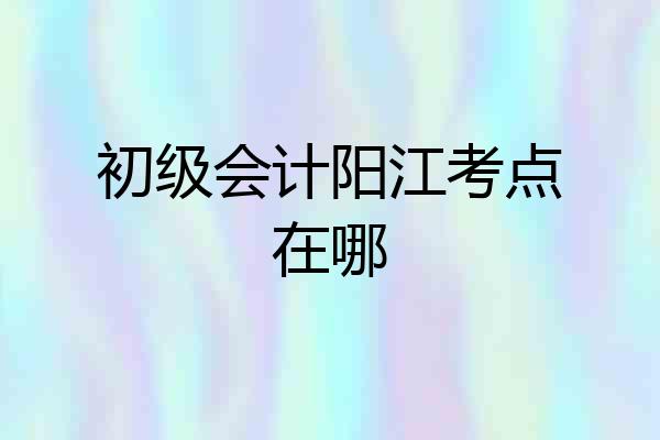 初级会计阳江考点在哪