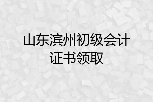 山东滨州初级会计证书领取