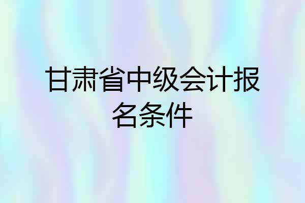 甘肃省中级会计报名条件