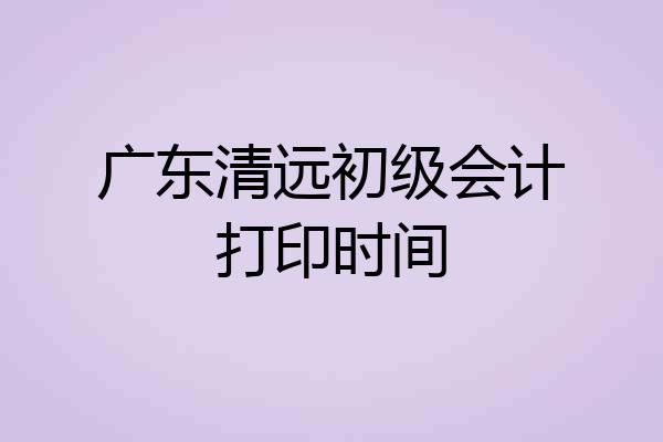 广东清远初级会计打印时间