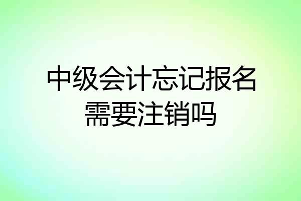 中级会计忘记报名需要注销吗