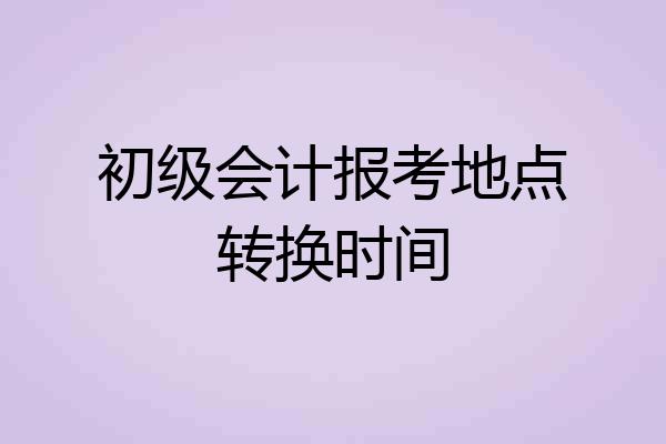 初级会计报考地点转换时间