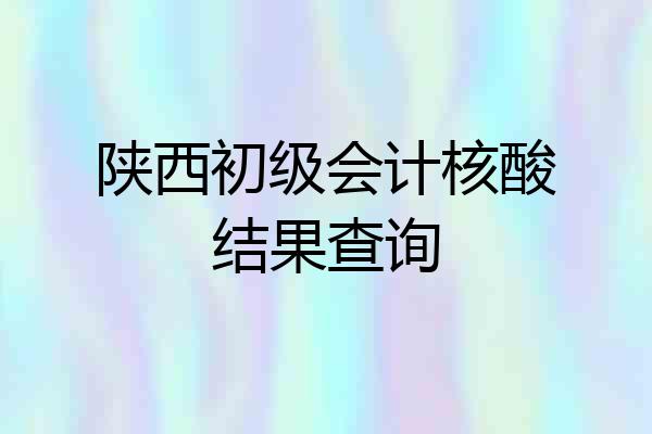 陕西初级会计核酸结果查询