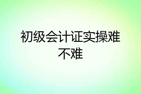 初级会计证实操难不难