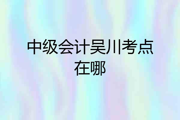 中级会计吴川考点在哪