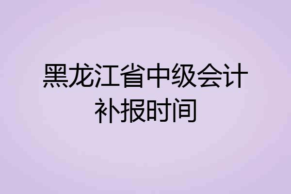黑龙江省中级会计补报时间