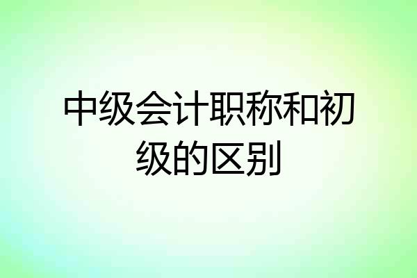 中级会计职称和初级的区别