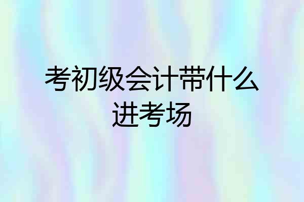 考初级会计带什么进考场